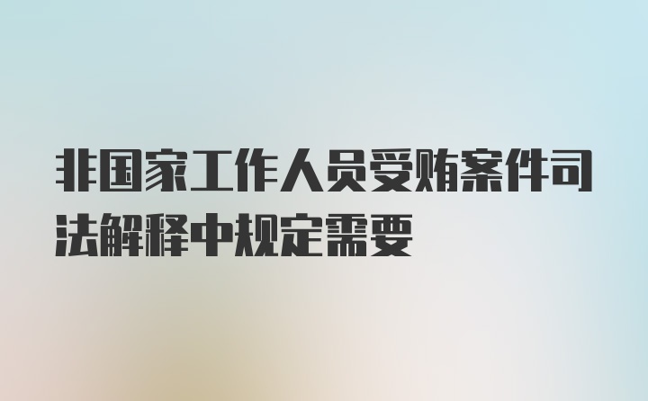 非国家工作人员受贿案件司法解释中规定需要