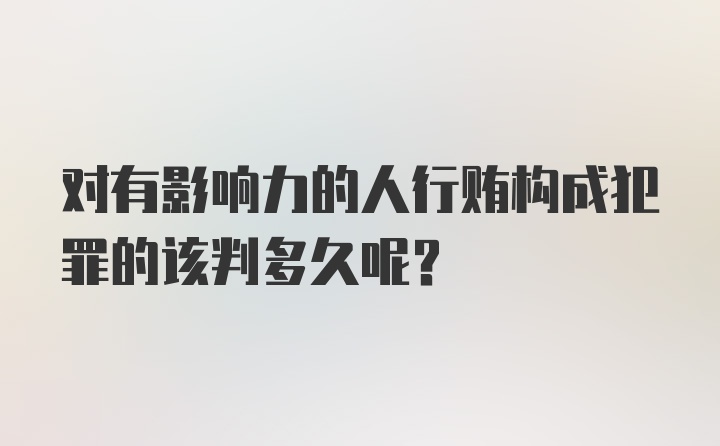 对有影响力的人行贿构成犯罪的该判多久呢?