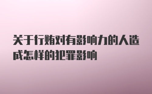 关于行贿对有影响力的人造成怎样的犯罪影响