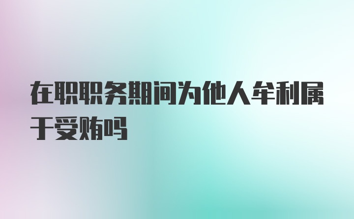 在职职务期间为他人牟利属于受贿吗