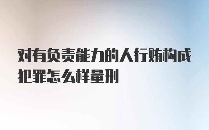 对有负责能力的人行贿构成犯罪怎么样量刑