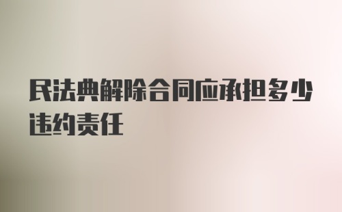 民法典解除合同应承担多少违约责任