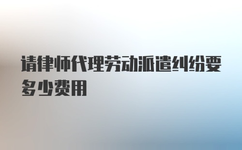 请律师代理劳动派遣纠纷要多少费用