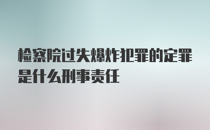 检察院过失爆炸犯罪的定罪是什么刑事责任