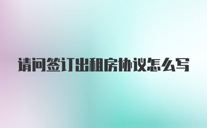 请问签订出租房协议怎么写