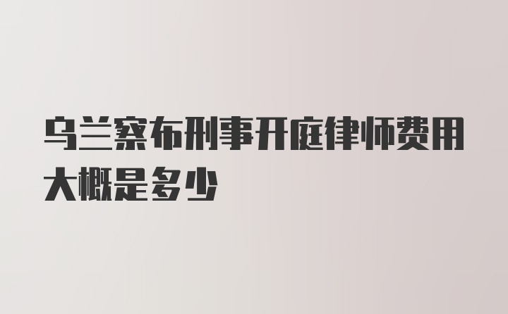 乌兰察布刑事开庭律师费用大概是多少