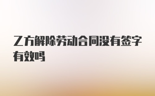 乙方解除劳动合同没有签字有效吗