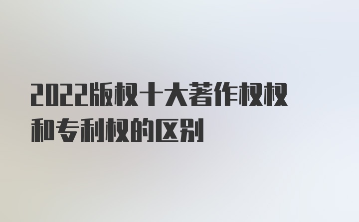 2022版权十大著作权权和专利权的区别