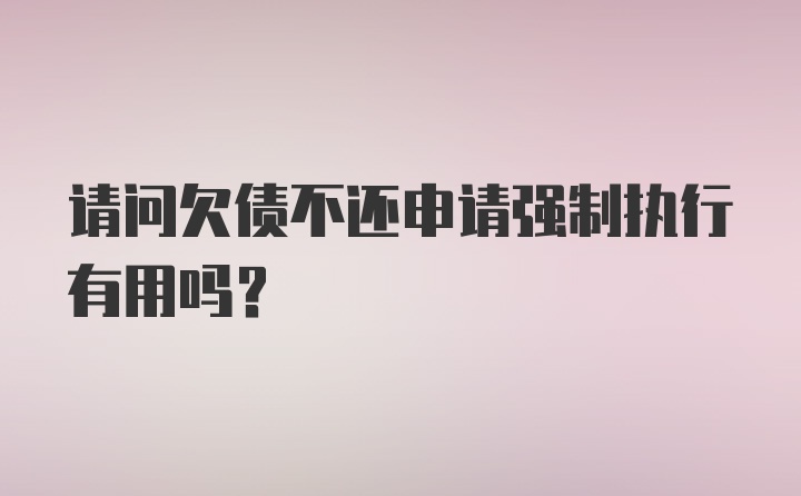 请问欠债不还申请强制执行有用吗？