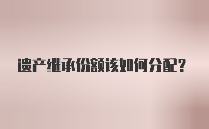 遗产继承份额该如何分配？