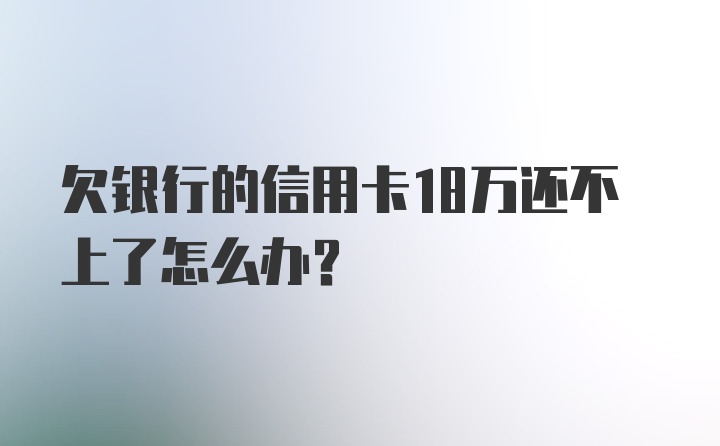 欠银行的信用卡18万还不上了怎么办？