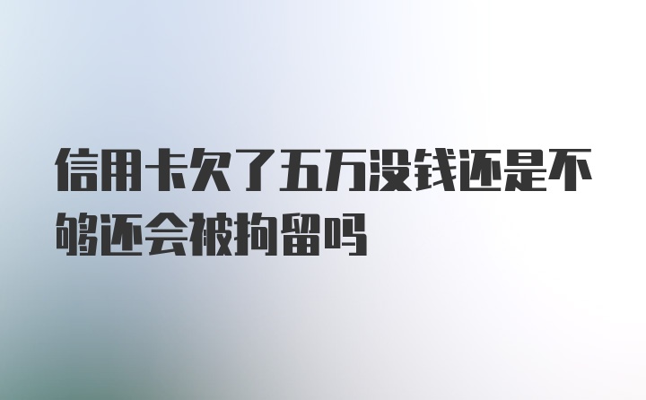 信用卡欠了五万没钱还是不够还会被拘留吗