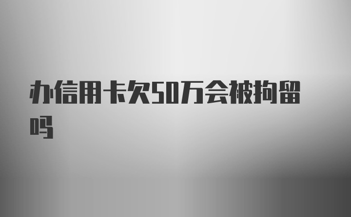 办信用卡欠50万会被拘留吗