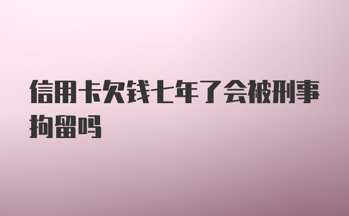 信用卡欠钱七年了会被刑事拘留吗