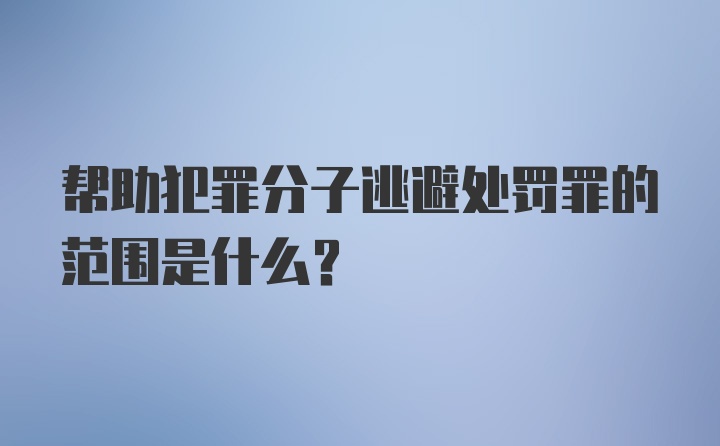 帮助犯罪分子逃避处罚罪的范围是什么?