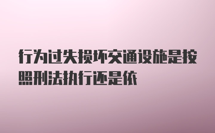 行为过失损坏交通设施是按照刑法执行还是依