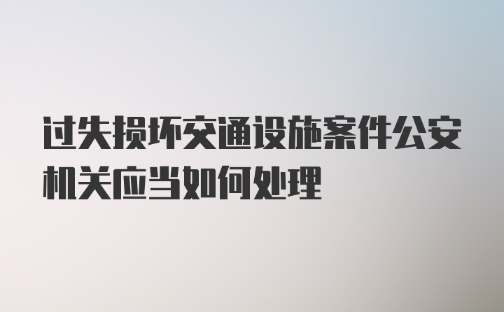 过失损坏交通设施案件公安机关应当如何处理