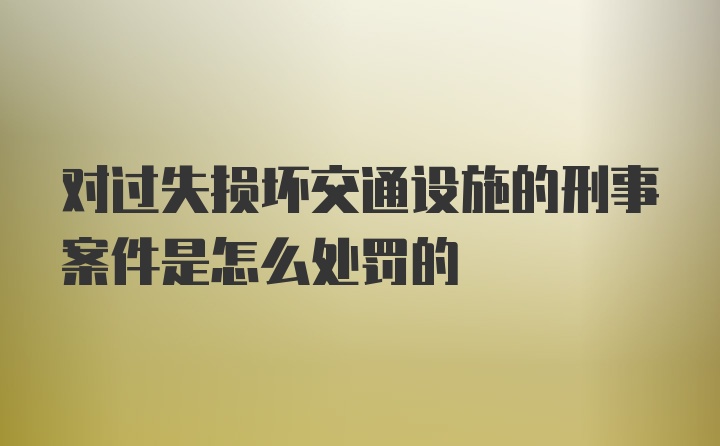 对过失损坏交通设施的刑事案件是怎么处罚的