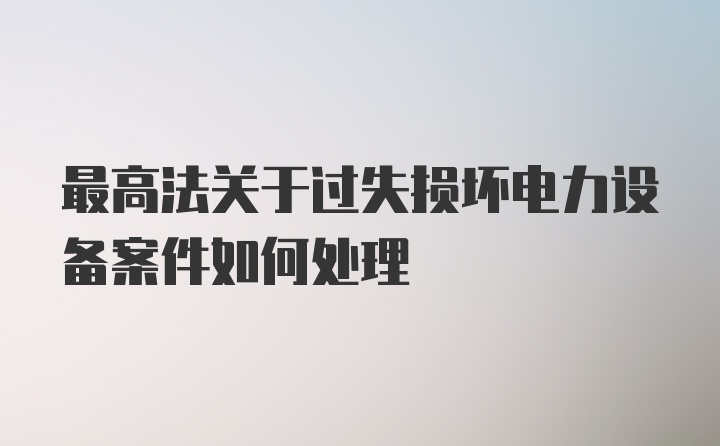 最高法关于过失损坏电力设备案件如何处理