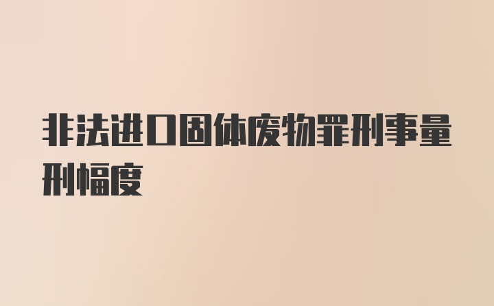 非法进口固体废物罪刑事量刑幅度