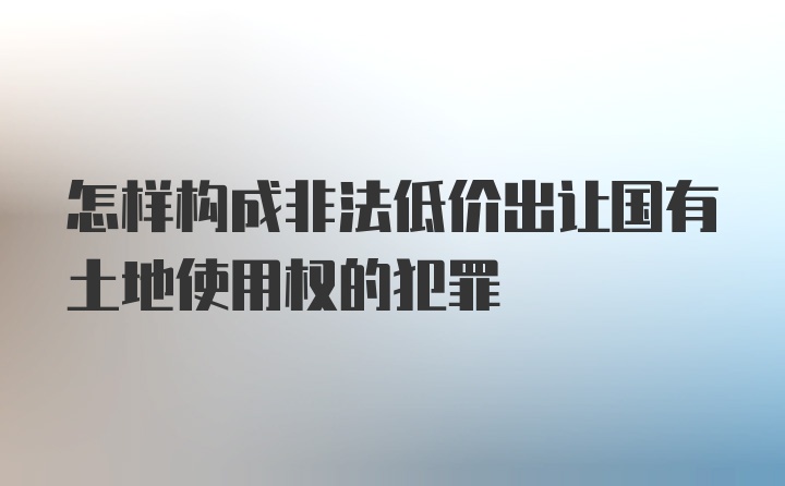 怎样构成非法低价出让国有土地使用权的犯罪