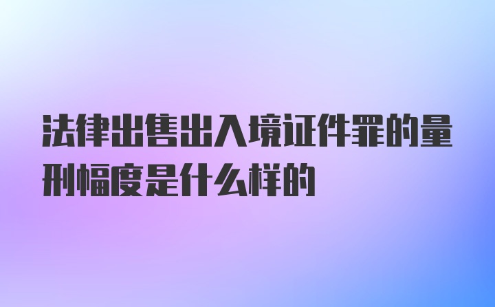 法律出售出入境证件罪的量刑幅度是什么样的