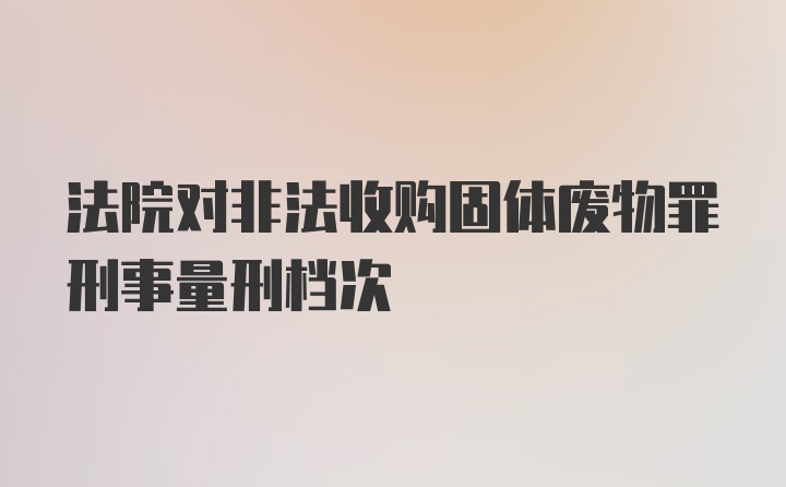 法院对非法收购固体废物罪刑事量刑档次