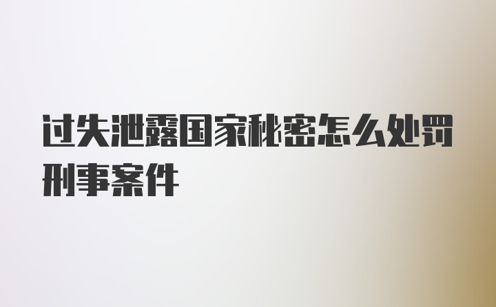 过失泄露国家秘密怎么处罚刑事案件