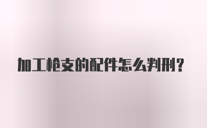 加工枪支的配件怎么判刑？