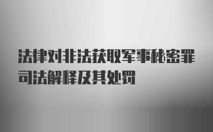 法律对非法获取军事秘密罪司法解释及其处罚