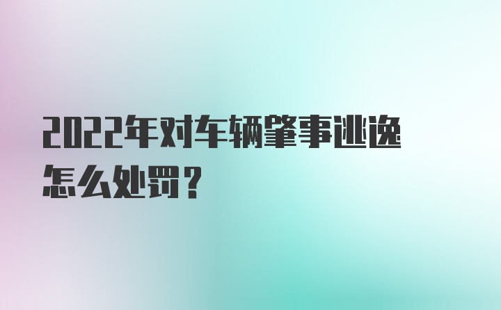 2022年对车辆肇事逃逸怎么处罚？