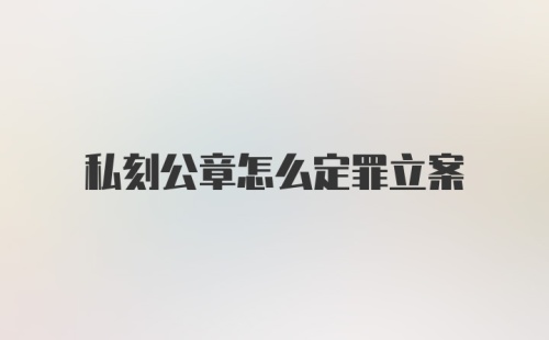 私刻公章怎么定罪立案