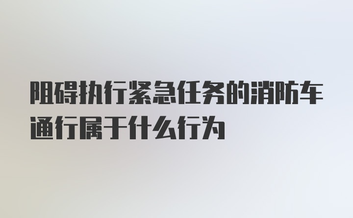 阻碍执行紧急任务的消防车通行属于什么行为