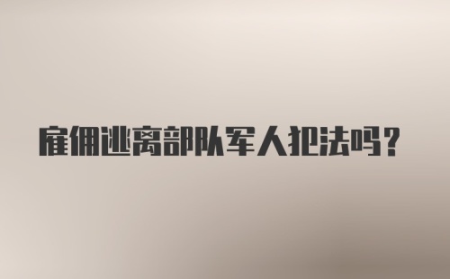 雇佣逃离部队军人犯法吗？