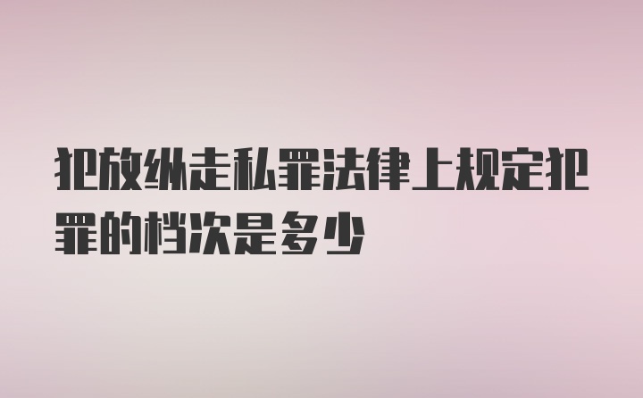 犯放纵走私罪法律上规定犯罪的档次是多少