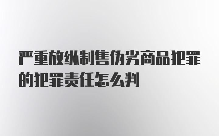 严重放纵制售伪劣商品犯罪的犯罪责任怎么判