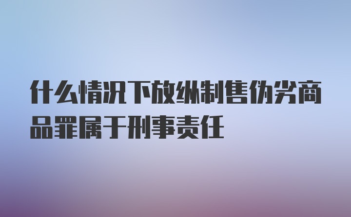 什么情况下放纵制售伪劣商品罪属于刑事责任