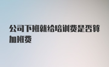 公司下班就给培训费是否算加班费