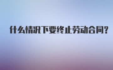 什么情况下要终止劳动合同？