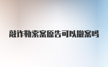 敲诈勒索案原告可以撤案吗