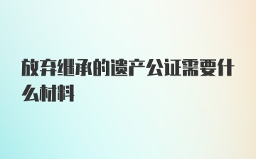 放弃继承的遗产公证需要什么材料