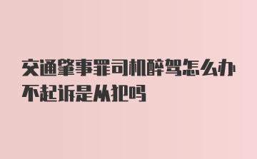 交通肇事罪司机醉驾怎么办不起诉是从犯吗