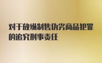 对于放纵制售伪劣商品犯罪的追究刑事责任