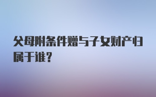 父母附条件赠与子女财产归属于谁?