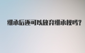 继承后还可以放弃继承权吗？