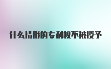 什么情形的专利权不被授予