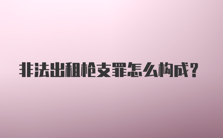 非法出租枪支罪怎么构成？