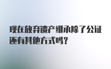 现在放弃遗产继承除了公证还有其他方式吗？