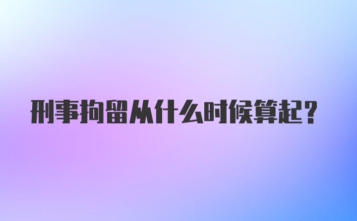 刑事拘留从什么时候算起？