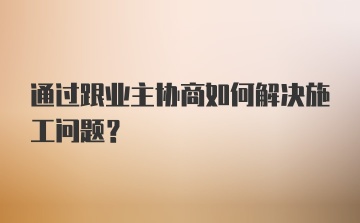 通过跟业主协商如何解决施工问题？